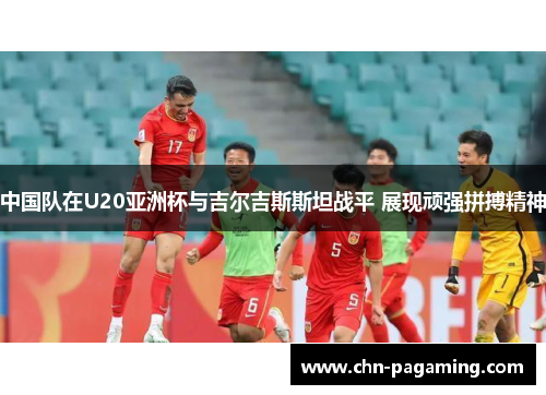 中国队在U20亚洲杯与吉尔吉斯斯坦战平 展现顽强拼搏精神
