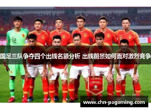 国足三队争夺四个出线名额分析 出线前景如何面对激烈竞争
