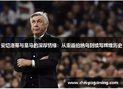 安切洛蒂与皇马的深厚情缘：从重返伯纳乌到续写辉煌历史