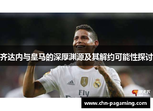 齐达内与皇马的深厚渊源及其解约可能性探讨