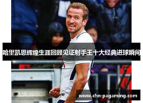 哈里凯恩辉煌生涯回顾见证射手王十大经典进球瞬间
