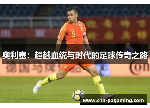 奥利塞：超越血统与时代的足球传奇之路