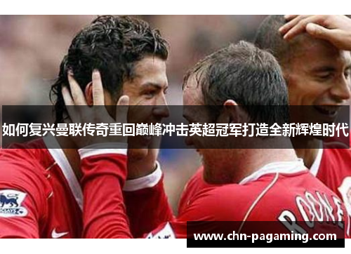 如何复兴曼联传奇重回巅峰冲击英超冠军打造全新辉煌时代