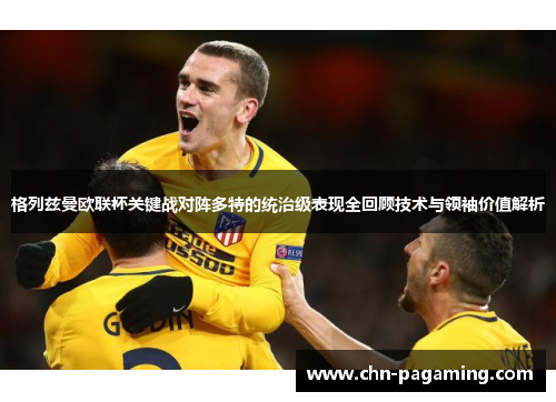 格列兹曼欧联杯关键战对阵多特的统治级表现全回顾技术与领袖价值解析