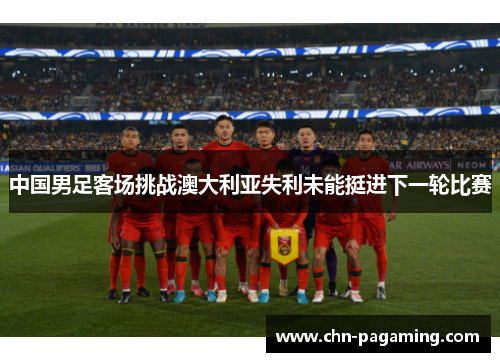 中国男足客场挑战澳大利亚失利未能挺进下一轮比赛