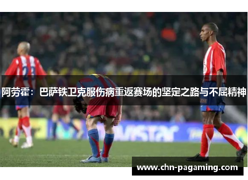 阿劳霍：巴萨铁卫克服伤病重返赛场的坚定之路与不屈精神